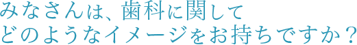 みなさんは、歯科に関してどのようなイメージをお持ちですか？